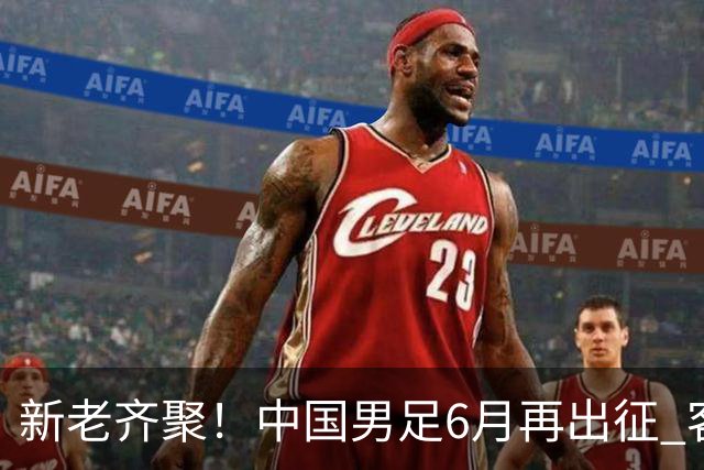 新老齐聚！中国男足6月再出征 客战新加坡主场对阵泰国